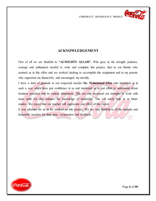 CORPORATE GOVERNANCE PROJECT
Page 6 of 40
ACKNOWLEDGEMENT
First of all we are thankful to “ALMIGHTY ALLAH”. Who gave us the strength, patience,
courage and enthusiasm needed to write and complete this project, then to our friends who
assisted us in this effort and we worked daylong to accomplish this assignment and to my parents
who supported me financially and encouraged me morally.
I have a debt of gratitude to our respected teacher Sir. Muhammad Irfan who instructed us in
such a way which have put confidence in us and motivated us to put effort to understand about
business practices and its various dimensions. This not only increased our strengths to work with
team spirit but also enhance the knowledge of leadership. This will surely help us in future
studies. We expect that our teacher will appreciate our effort of this report.
It was pleasure for us to be worked on this project. We are very thankful to all the students and
honorable teachers for their time, cooperation and feedback.
 