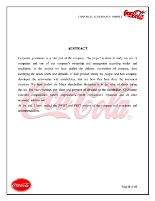 CORPORATE GOVERNANCE PROJECT
Page 8 of 40
ABSTRACT
Corporate governance is a vital part of the company. This project is about to study any one of
companies and one of that company’s ownership and management according torules and
regulations. In this project we have studied the different shareholders of company, from
identifying the needs wants and demands of their product among the people, and how company
developed the relationship with stakeholders, that are how they have done the investment
situations. We have studied the Major shareholders fluctuation in in the value of shares during
the last five years earnings per share and payment of dividend to the shareholders CEO/senior
executive compensation pattern corporation’s profit corporation’s reputation and all other
necessary information.
At the end I have studied the SWOT and PEST analysis of the company and conclusion and
recommendations.
 