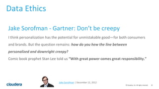 10© Cloudera, Inc. All rights reserved.
Jake Sorofman | December 12, 2012
Jake Sorofman - Gartner: Don’t be creepy
I think personalization has the potential for unmistakable good—for both consumers
and brands. But the question remains: how do you hew the line between
personalized and downright creepy?
Comic book prophet Stan Lee told us “With great power comes great responsibility.”
Data Ethics
 