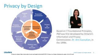 13© 2016 Cloudera, Inc. All rights reserved.
Privacy by design https://www.cpdp.vic.gov.au/images/content/pdf/CPDP_Privacy_by_Design_Background_paper_Oct_2014.pdf
Based on 7 Foundational Principles,
PbD was first developed by Ontario’s
Information and Privacy
Commissioner, Dr. Ann Cavoukian, in
the 1990s.
Privacy by Design
 