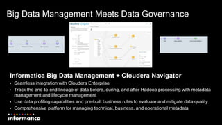 Big Data Management Meets Data Governance
Informatica Big Data Management + Cloudera Navigator
• Seamless integration with Cloudera Enterprise
• Track the end-to-end lineage of data before, during, and after Hadoop processing with metadata
management and lifecycle management
• Use data profiling capabilities and pre-built business rules to evaluate and mitigate data quality
• Comprehensive platform for managing technical, business, and operational metadata
 
