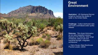 3
Great
Environment
▪ Aspiration: US Geological Service
sought to improve the quality of
water in the United States
▪ Challenge: Collect distributed data
and build a centralized water quality
dataset
▪ Outcome: “We chose Informatica
as our data integration solution
because of its maturity, wide range
of features, ease of use and
industrial strength, integrated
architecture.”
▪ — Harry House, Data Warehouse
Practice Leader, USGS
 