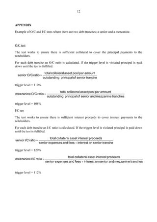 12
APPENDIX
Example of O/C and I/C tests where there are two debt tranches; a senior and a mezzanine.
O/C test
The test works to ensure there is sufficient collateral to cover the principal payments to the
noteholders.
For each debt tranche an O/C ratio is calculated. If the trigger level is violated principal is paid
down until the test is fulfilled.
tranche
senior
of
principal
g
outstandin
amount
par
pool
asset
collateral
total
ratio
O/C
senior =
trigger level = 110%
tranches
mezzanine
and
senior
of
principal
g
outstandin
amount
par
pool
asset
collateral
total
ratio
O/C
mezzanine =
trigger level = 108%
I/C test
The test works to ensure there is sufficient interest proceeds to cover interest payments to the
noteholders.
For each debt tranche an I/C ratio is calculated. If the trigger level is violated principal is paid down
until the test is fulfilled.
tranche
senior
on
interest
fees
and
expenses
senior
proceeds
interest
asset
collateral
total
ratio
I/C
senior
+
=
trigger level = 120%
tranches
mezzanine
and
senior
on
interest
fees
and
expenses
senior
proceeds
interest
asset
collateral
total
ratio
I/C
mezzanine
+
=
trigger level = 112%
 