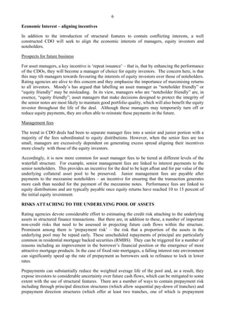6
Economic Interest – aligning incentives
In addition to the introduction of structural features to contain conflicting interests, a well
constructed CDO will seek to align the economic interests of managers, equity investors and
noteholders.
Prospects for future business
For asset managers, a key incentive is ‘repeat issuance’ – that is, that by enhancing the performance
of the CDOs, they will become a manager of choice for equity investors. The concern here, is that
this may tilt managers towards favouring the interests of equity investors over those of noteholders.
Rating agencies are alive to this concern and they emphasise the importance of maximising returns
to all investors. Moody’s has argued that labelling an asset manager as “noteholder friendly” or
“equity friendly” may be misleading. In its view, managers who are “noteholder friendly” are, in
essence, “equity friendly”; asset managers that make decisions designed to protect the integrity of
the senior notes are most likely to maintain good portfolio quality, which will also benefit the equity
investor throughout the life of the deal. Although these managers may temporarily turn off or
reduce equity payments, they are often able to reinstate these payments in the future.
Management fees
The trend in CDO deals had been to separate manager fees into a senior and junior portion with a
majority of the fees subordinated to equity distributions. However, when the senior fees are too
small, managers are excessively dependent on generating excess spread aligning their incentives
more closely with those of the equity investors.
Accordingly, it is now more common for asset manager fees to be tiered at different levels of the
waterfall structure. For example, senior management fees are linked to interest payments to the
senior noteholders. This provides an incentive for the deal to be kept afloat and for par value of the
underlying collateral asset pool to be preserved. Junior management fees are payable after
payments to the mezzanine noteholders – an incentive for ensuring that the transaction generates
more cash than needed for the payment of the mezzanine notes. Performance fees are linked to
equity distributions and are typically payable once equity returns have reached 10 to 15 percent of
the initial equity investment.
RISKS ATTACHING TO THE UNDERLYING POOL OF ASSETS
Rating agencies devote considerable effort to estimating the credit risk attaching to the underlying
assets in structured finance transactions. But there are, in addition to these, a number of important
non-credit risks that need to be assessed in projecting future cash flows within the structure.
Prominent among them is ‘prepayment risk’ – the risk that a proportion of the assets in the
underlying pool may be repaid early. These unscheduled repayments of principal are particularly
common in residential mortgage backed securities (RMBS). They can be triggered for a number of
reasons including an improvement in the borrower’s financial position or the emergence of more
attractive mortgage products. In the case of fixed rate mortgages, a falling interest rate environment
can significantly speed up the rate of prepayment as borrowers seek to refinance to lock in lower
rates.
Prepayments can substantially reduce the weighted average life of the pool and, as a result, they
expose investors to considerable uncertainty over future cash flows, which can be mitigated to some
extent with the use of structural features. There are a number of ways to contain prepayment risk
including through principal direction structures (which allow sequential pay-down of tranches) and
prepayment direction structures (which offer at least two tranches, one of which is prepayment
 