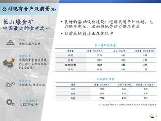 地理位置
中国内蒙古自治区境
内，距包头市西北部
约210公里
开采方式
大型露天,堆浸矿山
矿石处理能力
1,320万吨/年
产品
金锭及副产品银
长山壕金矿
中国最大的金矿之一
13
• 良好的基础设施建设：道路交通条件优越、电
力供应充足、水和当地劳动力供应充足
• 目前采坑设计正在优化中
长山壕矿资源量
资源量 数量（百万吨） 品位（克/吨） 含金量（百万盎司）
探明 12.34 0.62 0.24
控制 124.12 0.62 2.46
探明+控制 136.46 0.62 2.71
推断 80.36 0.52 1.33
长山壕矿储量
储量 数量（百万吨） 品位（克/吨） 含金量（百万盎司）
证实 10.59 0.63 0.22
概略 66.49 0.65 1.39
总计 77.08 0.65 1.61
公司现有资产及前景(续)
注：截至2018年12月31日,按照NI43-101规则更改的矿产资源量和储量数据
 