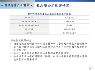 15
2019年第二季度长山壕金矿基本生产数据
平均矿石品位 0.55克╱吨
开采的矿石及上堆矿量 4,014,071吨
黄金项目至今的整体累计回收率 54.19%
现金生产成本 $805美元/盎司
总维持成本 $1,134美元/盎司
根据优化设计研究:
• 调整边坡角后的最终开采境界将为矿山今后的持续生产提供保障
• 公司在持续评估长山壕矿坑最终开采境界下方和周围矿物质的井
下开发计划
• 公司于第二季度起对近年地质勘探成果进行研究
• 公司亦于长山壕矿周围进行勘探，以进一步鉴定是否有其他资源
能延长矿山服务年限
长山壕金矿运营情况公司现有资产及前景(续)
 