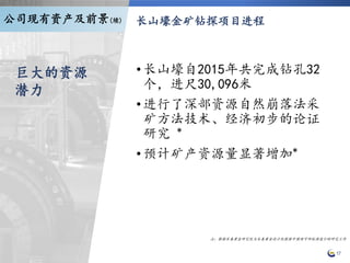 长山壕金矿钻探项目进程
17
•长山壕自2015年共完成钻孔32
个，进尺30,096米
•进行了深部资源自然崩落法采
矿方法技术、经济初步的论证
研究 *
•预计矿产资源量显著增加*
注：根据长春黄金研究院与长春黄金设计院根据中国预可研标准进行的研究工作
巨大的资源
潜力
公司现有资产及前景(续)
 