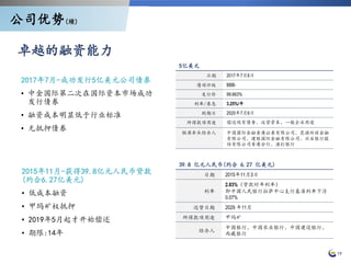 19
2017年7月-成功发行5亿美元公司债券
• 中金国际第二次在国际资本市场成功
发行债券
• 融资成本明显低于行业标准
• 无抵押债券
2015年11月-获得39.8亿元人民币贷款
(约合6.27亿美元)
• 低成本融资
• 甲玛矿权抵押
• 2019年5月起才开始偿还
• 期限:14年
5亿美元
日期 2017年7月6日
债项评级 BBB-
发行价 99.663%
利率/票息 3.25%/年
到期日 2020年7月6日
所得款项用途 偿还现有债务、运营资本、一般企业用途
联席牵头经办人 中国国际金融香港证券有限公司、花旗环球金融
有限公司、建银国际金融有限公司、兴业银行股
份有限公司香港分行、渣打银行
39.8 亿元人民币(约合 6.27 亿美元)
日期 2015年11月3日
利率
2.83%（贷款时年利率）
即中国人民银行拉萨中心支行基准利率下浮
0.07%
还贷日期 2029 年11月
所得款项用途 甲玛矿
经办人
中国银行、中国农业银行、中国建设银行、
西藏银行
卓越的融资能力
公司优势(续)
 