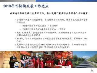 22
• 公司旗下两座矿山屡获殊荣，多次被评为行业领袖、优秀雇主及最具社会责
任感企业
− 2018年全国高新技术企业 –长山壕矿
− 2018年全国绿色矿山&黄金数字矿山 –甲玛矿
• 截至 2018年底，公司没有任何职业病病例，且继续保持了自成立以来无新
增职业病病例的良好记录
• 2018年，公司及所属企业组织开展各类安全教育培训126次，累计培训 7901
人次
• 支持加拿大哥伦比亚大学(UBC)两个矿业环保项目的研究；自2011年开始持
续支持加拿大防癌研究（2017年增添两个癌症防治项目）
2018年可持续发展工作亮点
在国内外积极开展社会责任工作，多次获得“最具社会责任感”企业殊荣
 