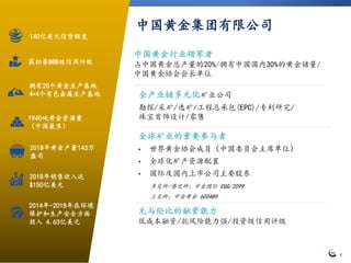 4
拥有20个黄金生产基地
和4个有色金属生产基地
2018年销售收入达
$150亿美元
1940吨黄金资源量
（中国最多）
140亿美元信贷额度
获标普BBB级信用评级
2014年-2018年在环境
保护和生产安全方面
投入 4.63亿美元
无与伦比的融资能力
低成本融资/抗风险能力强/投资级信用评级
中国黄金行业领军者
占中国黄金总产量的20%/拥有中国国内30%的黄金储量/
中国黄金协会会长单位
中国黄金集团有限公司
全球矿业的重要参与者
• 世界黄金协会成员（中国委员会主席单位）
• 全球化矿产资源配置
• 国际及国内上市公司主要股东
多交所/港交所：中金国际 CGG/2099
上交所：中金黄金 600489
全产业链多元化矿业公司
勘探/采矿/选矿/工程总承包(EPC)/专利研究/
珠宝首饰设计/零售
2018年黄金产量143万
盎司
 