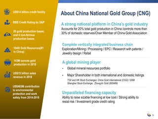 10
About China National Gold Group (CNG)
20 gold production bases
and 4 non-ferrous
production bases
US$15 billion sales
revenue in 2018
1940t Gold Resources(#1
in China)
US$14 billion credit facility
BBB Credit Rating by S&P
US$463M contribution
to environmental
protection and work
safety from 2014-2018
Unparalleled financing capacity
Ability to raise sizable financing at low cost / Strong ability to
resist risk / Investment grade credit rating
A global mining player
• Global mineral resources portfolio
• Major Shareholder in both international and domestic listings
TSX and HK Stock Exchanges: China Gold International (CGG) / 2099
Shanghai Stock Exchange: ZhongJin Gold (600489)
A strong national platform in China’s gold industry
Accounts for 20% total gold production in China /controls more than
30% of domestic reserves/Chair Member of China Gold Association
Complete vertically integrated business chain
Exploration/Mining / Processing / EPC / Research with patents /
Jewelry design / Retail
143M ounces gold
production in 2018
 