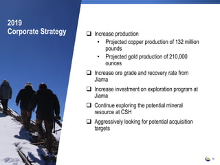 2019
Corporate Strategy  Increase production
• Projected copper production of 132 million
pounds
• Projected gold production of 210,000
ounces
 Increase ore grade and recovery rate from
Jiama
 Increase investment on exploration program at
Jiama
 Continue exploring the potential mineral
resource at CSH
 Aggressively looking for potential acquisition
targets
13
 