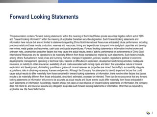 This presentation contains “forward looking statements” within the meaning of the United States private securities litigation reform act of 1995
and “forward looking information” within the meaning of applicable Canadian securities legislation. Such forward-looking statements and
information here include but are not limited to statements regarding China Gold International Resources anticipated future performance, including
precious metals and base metals production, reserves and resources, timing and expenditures to expand mine and plant capacities and develop
new mines, metal grades and recoveries, cash costs and capital expenditures. Forward looking statements or information involve known and
unknown risks, uncertainties and other factors that may cause the actual results, level of activity, performance or achievements of China Gold
International Resources and its operations to be materially different from those expressed or implied by such statements. Such factors include,
among others: fluctuations in metal prices and currency markets; changes in legislation, policies, taxation, regulations; political or economic
developments; management, operating or technical risks, hazards or difficulties in exploration, development and mining activities; inadequate
insurance, or inability to obtain insurance; availability of and costs associated with mining inputs and labor; the speculative nature of mineral
exploration and development, diminishing quantities or grades of mineral reserves as properties are mined; the ability to successfully integrate
acquisitions; risks in obtaining necessary licenses and permits. Although the Company has attempted to identify important factors that could
cause actual results to differ materially from those contained in forward looking statements or information, there may be other factors that cause
results to be materially different from those anticipated, described, estimated, assessed or intended. There can be no assurance that any forward
looking statements or information will prove to be accurate as actual results and future events could differ materially from those anticipated in
such statements or information. Accordingly, readers should not place un due reliance on forward looking statements or information. the company
does not intend to, and does not assume any obligation to up date such forward looking statements or information, other than as required by
applicable law. We Seek Safe Harbor.
Forward Looking Statements
2
 