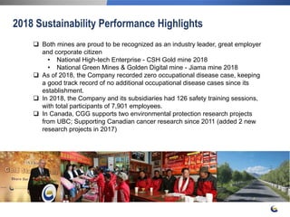 25
2018 Sustainability Performance Highlights
 Both mines are proud to be recognized as an industry leader, great employer
and corporate citizen
• National High-tech Enterprise - CSH Gold mine 2018
• National Green Mines & Golden Digital mine - Jiama mine 2018
 As of 2018, the Company recorded zero occupational disease case, keeping
a good track record of no additional occupational disease cases since its
establishment.
 In 2018, the Company and its subsidiaries had 126 safety training sessions,
with total participants of 7,901 employees.
 In Canada, CGG supports two environmental protection research projects
from UBC; Supporting Canadian cancer research since 2011 (added 2 new
research projects in 2017)
 