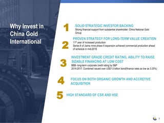 Why Invest in
China Gold
International
3
SOLID STRATEGIC INVESTOR BACKING
Strong financial support from substantial shareholder: China National Gold
Group
PROVEN STRATEGY FOR LONG-TERM VALUE CREATION
11th year of increased production
Series II of Jiama mine phase II expansion achieved commercial production ahead
of schedule in mid-2018
INVESTMENT GRADE CREDIT RATING, ABILITY TO RAISE
SIZABLE FINANCING AT LOW COST
BBB- long-term corporate credit rating by S&P
2014-2017: Combined issued over US$1.0 billion bond(finance rates as low as 3.25%)
FOCUS ON BOTH ORGANIC GROWTH AND ACCRETIVE
ACQUISITION
HIGH STANDARD OF CSR AND HSE
1
2
3
4
5
 