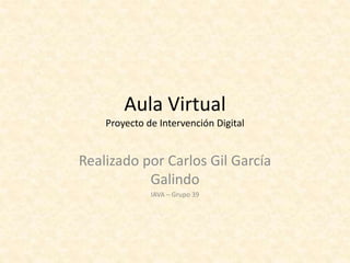 Aula Virtual
Proyecto de Intervención Digital
Realizado por Carlos Gil García
Galindo
IAVA – Grupo 39
 