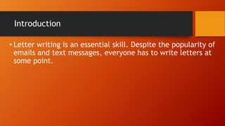 Introduction
• Letter writing is an essential skill. Despite the popularity of
emails and text messages, everyone has to write letters at
some point.
 