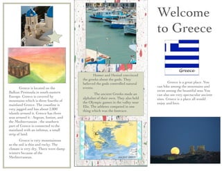 Welcome
                                                                               to Greece


                                       	

    Homer and Hesiod convinced
                                       the greeks about the gods. They
                                       believed the gods controlled natural    	

     Greece is a great place. You
	

    Greece is located on the        events.                                 can hike among the mountains and
Balkan Peninsula in south-eastern                                              swim among the beautiful seas You
                                       	

     The ancient Greeks made an      can also see very spectacular ancient
Europe. Greece is covered by           alphabet of their own. They also held
mountains which is three fourths of                                            sites. Greece is a place all would
                                       the Olympic games in the valley near    enjoy and love.
mainland Greece. The coastline is      Elis. The athletes competed in one
very jagged and has about 2,000        thing which was the footrace.
islands around it. Greece has three
seas around it : Aegean, Ionion, and
the Mediterranean . the southern
part of Greece is connected to the
mainland with an isthmus, a small
strip of land.
	

    Greece is very mountainous
so the soil is thin and rocky. The
climate is very dry. There were damp
winters because of the
Mediterranean.
 