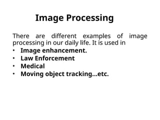 Image Processing
There are different examples of image
processing in our daily life. It is used in
• Image enhancement.
• Law Enforcement
• Medical
• Moving object tracking…etc.
 