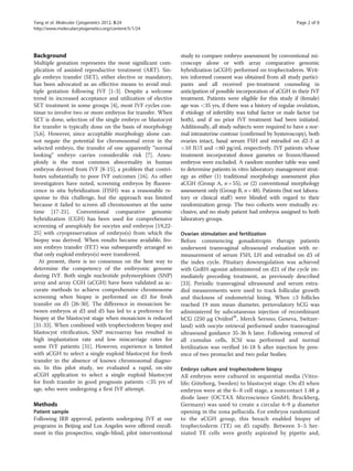Yang et al. Molecular Cytogenetics 2012, 5:24 Page 2 of 8 
http://www.molecularcytogenetics.org/content/5/1/24 
Background 
Multiple gestation represents the most significant com-plication 
of assisted reproductive treatment (ART). Sin-gle 
embryo transfer (SET), either elective or mandatory, 
has been advocated as an effective means to avoid mul-tiple 
gestation following IVF [1-3]. Despite a welcome 
trend in increased acceptance and utilization of elective 
SET treatment in some groups [4], most IVF cycles con-tinue 
to involve two or more embryos for transfer. When 
SET is done, selection of the single embryo or blastocyst 
for transfer is typically done on the basis of morphology 
[5,6]. However, since acceptable morphology alone can-not 
negate the potential for chromosomal error in the 
selected embryo, the transfer of one apparently “normal 
looking” embryo carries considerable risk [7]. Aneu-ploidy 
is the most common abnormality in human 
embryos derived from IVF [8-15], a problem that contri-butes 
substantially to poor IVF outcomes [16]. As other 
investigators have noted, screening embryos by fluores-cence 
in situ hybridization (FISH) was a reasonable re-sponse 
to this challenge, but the approach was limited 
because it failed to screen all chromosomes at the same 
time [17-21]. Conventional comparative genomic 
hybridization (CGH) has been used for comprehensive 
screening of aneuploidy for oocytes and embryos [19,22- 
25] with cryopreservation of embryo(s) from which the 
biopsy was derived. When results became available, fro-zen 
embryo transfer (FET) was subsequently arranged so 
that only euploid embryo(s) were transferred. 
At present, there is no consensus on the best way to 
determine the competency of the embryonic genome 
during IVF. Both single nucleotide polymorphism (SNP) 
array and array CGH (aCGH) have been validated as ac-curate 
methods to achieve comprehensive chromosome 
screening when biopsy is performed on d3 for fresh 
transfer on d5 [26-30]. The difference in mosaicism be-tween 
embryos at d3 and d5 has led to a preference for 
biopsy at the blastocyst stage when mosaicism is reduced 
[31-33]. When combined with trophectoderm biopsy and 
blastocyst vitrification, SNP microarray has resulted in 
high implantation rate and low miscarriage rates for 
some IVF patients [31]. However, experience is limited 
with aCGH to select a single euploid blastocyst for fresh 
transfer in the absence of known chromosomal diagno-sis. 
In this pilot study, we evaluated a rapid, on-site 
aCGH application to select a single euploid blastocyst 
for fresh transfer in good prognosis patients <35 yrs of 
age, who were undergoing a first IVF attempt. 
Methods 
Patient sample 
Following IRB approval, patients undergoing IVF at our 
programs in Beijing and Los Angeles were offered enroll-ment 
in this prospective, single-blind, pilot interventional 
study to compare embryo assessment by conventional mi-croscopy 
alone or with array comparative genomic 
hybridization (aCGH) performed on trophectoderm. Writ-ten 
informed consent was obtained from all study partici-pants 
and all received pre-treatment counseling in 
anticipation of possible incorporation of aCGH in their IVF 
treatment. Patients were eligible for this study if (female) 
age was <35 yrs, if there was a history of regular ovulation, 
if etiology of infertility was tubal factor or male factor (or 
both), and if no prior IVF treatment had been initiated. 
Additionally, all study subjects were required to have a nor-mal 
intrauterine contour (confirmed by hysteroscopy), both 
ovaries intact, basal serum FSH and estradiol on d2-3 at 
<10 IU/l and <60 pg/ml, respectively. IVF patients whose 
treatment incorporated donor gametes or frozen/thawed 
embryos were excluded. A random number table was used 
to determine patients in vitro laboratory management strat-egy 
as either (1) traditional morphology assessment plus 
aCGH (Group A, n = 55), or (2) conventional morphology 
assessment only (Group B, n = 48). Patients (but not labora-tory 
or clinical staff) were blinded with regard to their 
randomization group. The two cohorts were mutually ex-clusive, 
and no study patient had embryos assigned to both 
laboratory groups. 
Ovarian stimulation and fertilization 
Before commencing gonadotropin therapy patients 
underwent transvaginal ultrasound evaluation with re-measurement 
of serum FSH, LH and estradiol on d3 of 
the index cycle. Pituitary downregulation was achieved 
with GnRH-agonist administered on d21 of the cycle im-mediately 
preceding treatment, as previously described 
[33]. Periodic transvaginal ultrasound and serum estra-diol 
measurements were used to track follicular growth 
and thickness of endometrial lining. When ≥3 follicles 
reached 19 mm mean diameter, periovulatory hCG was 
administered by subcutaneous injection of recombinant 
hCG (250 μg OvidrelW, Merck Serono; Geneva, Switzer-land) 
with oocyte retrieval performed under transvaginal 
ultrasound guidance 35-36 h later. Following removal of 
all cumulus cells, ICSI was performed and normal 
fertilization was verified 16-18 h after injection by pres-ence 
of two pronuclei and two polar bodies. 
Embryo culture and trophectoderm biopsy 
All embryos were cultured in sequential media (Vitro-life; 
Göteborg, Sweden) to blastocyst stage. On d3 when 
embryos were at the 6–8 cell stage, a noncontact 1.48 μ 
diode laser (OCTAX Microscience GmbH; Bruckberg, 
Germany) was used to create a circular 6-9 μ diameter 
opening in the zona pellucida. For embryos randomized 
to the aCGH group, this breach enabled biopsy of 
trophectoderm (TE) on d5 rapidly. Between 3–5 her-niated 
TE cells were gently aspirated by pipette and, 
 