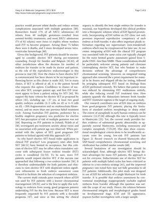 Yang et al. Molecular Cytogenetics 2012, 5:24 Page 5 of 8 
http://www.molecularcytogenetics.org/content/5/1/24 
practice would prevent infant deaths and reduce serious 
complications associated with multiple gestations [40]. 
Researchers found 17% of all NICU admissions—82 
infants from 44 multiple gestations—resulted from 
assisted fertility treatments, and most NICU admissions 
(75 of 82 infants) were twins or triplets whose mothers 
used IVF to become pregnant. Among those 75 babies 
there were 6 deaths, and 5 more developed severe intra-ventricular 
hemorrhage [40]. 
Given this background, IVF patients should be encour-aged 
to consider elective SET during pre-treatment 
counseling. Except for Sweden and Belgium [41,42], all 
other jurisdictions allow the decision for number of 
embryos for transfer to be made by doctor and patient, 
so the role of the reproductive endocrinologist in this 
process is vital [38]. How the choice to have elective SET 
is communicated has been shown to be an important in-fluencing 
factor as this choice is made [43]. Yet in many 
clinics, if SET is offered at all, it is the patient herself 
who requests this option. Confidence in chance of suc-cess 
after SET, younger patient age, and first IVF treat-ment 
appear to favor a patient asking for SET [44]. We 
support the basic criteria for elective SET as proposed by 
others [45], including age <37 yrs, at least two good 
quality embryos available (3–5 cells on d2 or 6–9 cells 
on d3; <20% fragmentation and no multinucleate blasto-meres), 
and no more than one previous failed treatment 
cycle. Among Australian IVF patients, preference for a 
healthy singleton pregnancy was predictive for elective 
SET, but perception of risk of multiple gestation was not 
[44]. Reporting on IVF patients in Ireland, Walsh et al. 
[46] investigated pre-treatment anxiety about twins and 
no association with patient age was observed. When pre-sented 
with the option of SET, good prognosis IVF 
patients in Ireland agreed with this approach [47]. 
So why hasn’t elective SET found wider application in 
clinical IVF practice? Low pregnancy rates after fresh 
SET [48-51] have limited its acceptance, but this criti-cism 
of elective SET may be offset when cumulative out-come 
with subsequent frozen embryo transfer (FET) 
cycles is considered [52-55]. To be sure, more IVF 
patients would request elective SET if the success rate 
approached that following a two embryo transfer [56]. It 
is therefore understandable for both patients and clini-cians 
to view elective SET with skepticism unless signifi-cant 
refinements in fresh embryo assessment come 
forward to facilitate the selection of competent embryos. 
The current study extends prior research where aCGH 
was used for IVF patients with a known chromosomal 
rearrangement [29,35], and is the first to apply this tech-nology 
to embryos from young, good prognosis patients 
undertaking IVF for the first time. Because SET is more 
frequently requested by IVF patients with a favorable 
prognosis [47], and since in this setting the clinical 
urgency to identify the best single embryo for transfer is 
maximal, our hypothesis developed this clinical problem 
into a therapeutic solution where aCGH figured promin-ently. 
Incorporating aCGH within an IVF clinic not only 
promises improved reproductive competency of each 
embryo at fresh transfer, it also offers important ploidy in-formation 
regarding any supernumary (non-transferred) 
embryos which may be cryopreserved for later use. At our 
center, integrating aCGH with the clinical IVF program 
was associated with the same extra cost typically charged 
for the more limited genetic assessment gained from 5- 
probe FISH—less than $3000. These considerations should 
be particularly welcome among patients and clinicians 
contemplating elective SET, but who hesitate to make 
decisions without the advantage of comprehensive 
chromosomal screening. Moreover, an integrated testing 
approach also removed the a priori requirement for mater-ial 
to be frozen and shipped off-site for testing, followed 
by arranging subsequent FET based on findings from 
aCGH performed remotely. We believe that patient stress 
was reduced by eliminating FET medications entirely, 
while also reducing overall IVF treatment time. How 
patients quantify the distinctions between fresh transfer 
and FET treatment regimes is the target of ongoing study. 
Our research contributes new aCGH data on embryos 
from good-prognosis IVF patients, placing the limita-tions 
of standard embryo morphology in sharp relief. 
The extent of aneuploidy in early human embryos can be 
extensive [11,57,58] although this rate is typically lower 
in blastocysts [25]. Yet, the current study provides fur-ther 
evidence of substantial genetic abnormality in ap-parently 
normal blastocysts, including monosomy and 
complex aneuploidy [7,25,59]. Our data show conven-tional 
morphological criteria alone to be insufficiently ac-curate 
even for young, low-risk IVF patients (see 
Figure 2). Recent research on thawed blastocysts after 
SNP-based comprehensive chromosomal screening and 
vitrification has yielded similar results [60]. 
Several limitations of our investigation should be 
acknowledged. First, although elective SET brings dis-tinct 
advantages for many IVF patients, the approach is 
not for everyone. Indiscriminate use of elective SET for 
patients with multiple failed cycles has been criticized as 
inferior to a two-embryo strategy [61], and the improved 
pregnancy rate noted here may not fully generalize to all 
IVF patients. Additionally, this pilot study was designed 
to use aCGH for selection of a single blastocyst for fresh 
transfer. It is possible that embryo assessment by con-ventional 
morphology inappropriately excludes euploid 
embryos from transfer although this question was out-side 
the scope of our study. Hence, the relation between 
chromosomal integrity and morphological grades based 
on developmental stage, ICM and TE appearance, 
requires further investigation with a larger sample. 
 