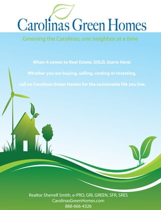 Greening the Carolinas, one neighbor at a time


       When it comes to Real Estate, SOLD, Starts Here!

    Whether you are buying, selling, renting or investing,

call on Carolinas Green Homes for the sustainable life you live.




    Realtor Sherrell Smith, e-PRO, GRI, GREEN, SFR, SRES
                CarolinasGreenHomes.com
                       888-666-4326
 