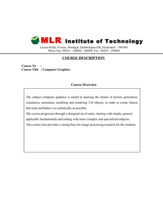 MLR Institute of Technology
Laxma Reddy Avenue, Dundigal, Quthbullapur (M), Hyderabad – 500 043
Phone Nos: 08418 – 204066 / 204088, Fax : 08418 – 204088
COURSE DESCRIPTION
Course No :
Course Title : Computer Graphics
Course Overview
The subject computer graphics is aimed at learning the details of picture generation,
simulation, animation, modeling and rendering 3-D objects, in order to create objects
that look and behave as realistically as possible.
The course progresses through a designed set of units, starting with simple, general
applicable fundamentals and ending with more complex and specialized subjects.
This course also provides a strong base for image processing research for the students
 