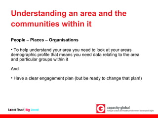 Understanding an area and the
communities within it
People – Places – Organisations

• To help understand your area you need to look at your areas
demographic profile that means you need data relating to the area
and particular groups within it

And

• Have a clear engagement plan (but be ready to change that plan!)
 