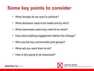Some key points to consider
  • What change do we want to achieve?

  • What decisions need to be made and by who?

  • What awareness work may need to be done?

  • How does building engagement deliver the change?

  • Who are the key communities and groups?

  • What will you want them to do?

  • How is this going to be resourced?
 