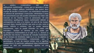 La palabra «matemática» (del griego
μαθηματικά mathēmatiká , «cosas que se aprenden») viene
del griego antiguo μάθημα (máthēma), que quiere decir
«campo de estudio o instrucción». Las matemáticas requieren
un esfuerzo de aprendizaje o instrucción, refiriéndose a áreas
del conocimiento que sólo pueden entenderse tras haber sido
instruido en las mismas, como la astronomía. «El arte
matemática» (μαθηματική τέχνη, mathēmatikḗ tékhnē) se
contrapondría en esto a la música, «el arte de las musas»
(μουσική τέχνη, mousikē téchnē), que sería un arte, como la
poesía, retórica y similares, que se puede apreciar
directamente, «que se puede entender sin haber sido
instruido».3 Aunque el término ya era usado por
los pitagóricos (matematikoi) en el siglo VI a. C., alcanzó su
significado más técnico y reducido de «estudio matemático»
en los tiempos de Aristóteles (siglo IV a. C.). Su adjetivo es
μαθηματικός (mathēmatikós), «relacionado con el
aprendizaje», lo cual, de manera similar, vino a significar
«matemático». En particular, μαθηματική τέχνη (mathēmatikḗ
tékhnē; en latín ars mathematica), significa «el arte
matemática».
 
