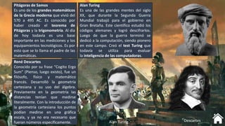 Pitágoras de Samos
Es uno de los grandes matemáticos
de la Grecia moderna que vivió del
570 a 495 AC. Es conocido por
haber creado el teorema de
Pitágoras y la trigonometría. Al día
de hoy todavía es una base
importante en las mediciones y los
equipamientos tecnológicos. Es por
esto que se lo llama el padre de las
matemáticas.
Alan Turing
Es una de las grandes mentes del siglo
XX, que durante la Segunda Guerra
Mundial trabajó para el gobierno en
Gran Bretaña. Este científico estudió los
códigos alemanes y logró descifrarlos.
Luego de que la guerra terminó se
dedicó a la computación, siendo pionero
en este campo. Creó el test Turing que
todavía se utiliza para evaluar
la inteligencia de las computadoras.
René Descartes
Conocido por su frase “Cogito Ergo
Sum” (Pienso, luego existo), fue un
filósofo, físico y matemático
francés. Desarrolló la geometría
cartesiana y su uso del álgebra.
Previamente en la geometría las
distancias tenían que medirse
literalmente. Con la introducción de
la geometría cartesiana los puntos
podían medirse en una gráfica
escala, y ya no era necesario que
fueran números específicamente.
Pitágoras
Alan Turing Descartes
 