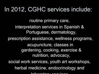 In 2012, CGHC services include:
             routine primary care,
    interpretation services in Spanish &
           Portuguese, dermatology,
 prescription assistance, wellness programs,
            acupuncture, classes in
        gardening, cooking, exercise &
               nutrition, advocacy,
 social work services, youth art workshops,
    herbal medicine, endocrinology and
 