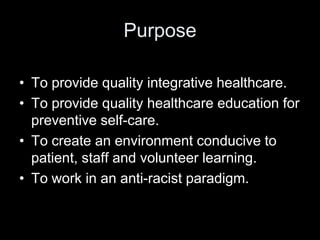 Purpose

• To provide quality integrative healthcare.
• To provide quality healthcare education for
  preventive self-care.
• To create an environment conducive to
  patient, staff and volunteer learning.
• To work in an anti-racist paradigm.
 