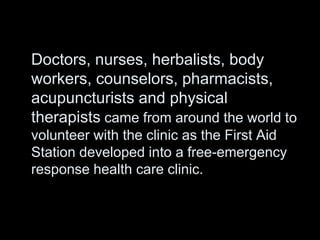 Doctors, nurses, herbalists, body
workers, counselors, pharmacists,
acupuncturists and physical
therapists came from around the world to
volunteer with the clinic as the First Aid
Station developed into a free-emergency
response health care clinic.
 