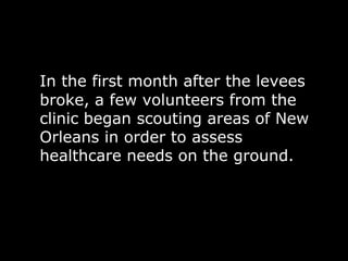 In the first month after the levees
broke, a few volunteers from the
clinic began scouting areas of New
Orleans in order to assess
healthcare needs on the ground.
 