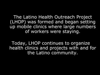 The Latino Health Outreach Project
(LHOP) was formed and began setting
up mobile clinics where large numbers
       of workers were staying.

 Today, LHOP continues to organize
health clinics and projects with and for
        the Latino community.
 