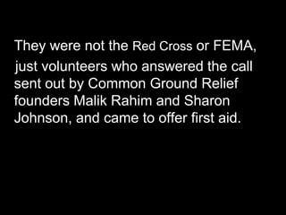 They were not the Red Cross or FEMA,
just volunteers who answered the call
sent out by Common Ground Relief
founders Malik Rahim and Sharon
Johnson, and came to offer first aid.
 