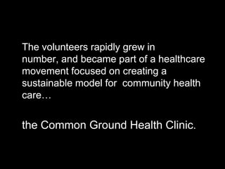 The volunteers rapidly grew in
number, and became part of a healthcare
movement focused on creating a
sustainable model for community health
care…


the Common Ground Health Clinic.
 