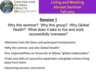 Session 1
Why this seminar? Why this group? Why Global
Health? What does it take to live and work
successfully overseas?
•Welcome from the Dean and participant introductions
•Why this seminar and why Global Health?
•Our responsibilities as University at Albany “global ambassadors”
•Traits and skills of successful expatriates and global citizens living
away from home
•Upcoming sessions and events
Living and Working
Abroad Seminar
Fall 2015
 