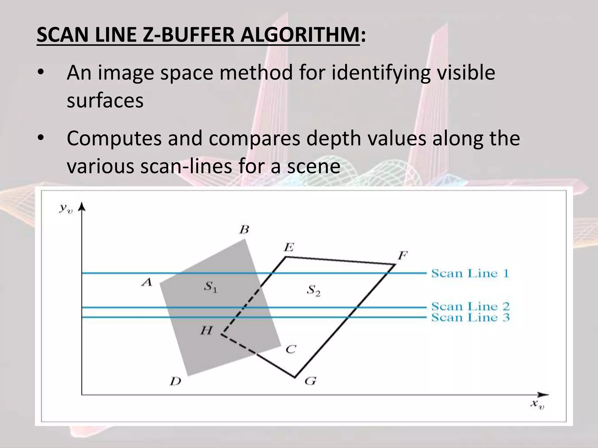 SCAN LINE Z-BUFFER ALGORITHM:
• An image space method for identifying visible
surfaces
• Computes and compares depth values along the
various scan-lines for a scene
 