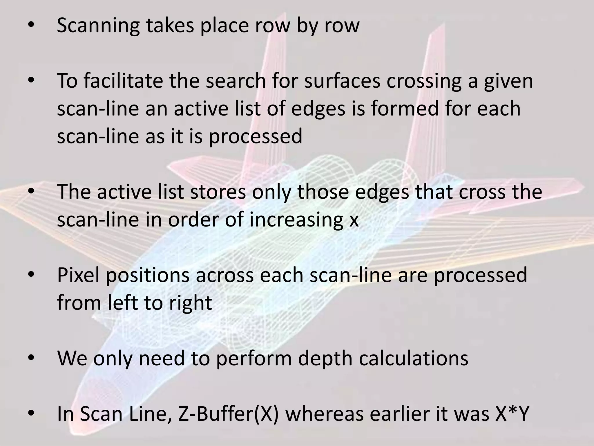 • Scanning takes place row by row
• To facilitate the search for surfaces crossing a given
scan-line an active list of edges is formed for each
scan-line as it is processed
• The active list stores only those edges that cross the
scan-line in order of increasing x
• Pixel positions across each scan-line are processed
from left to right
• We only need to perform depth calculations
• In Scan Line, Z-Buffer(X) whereas earlier it was X*Y
 