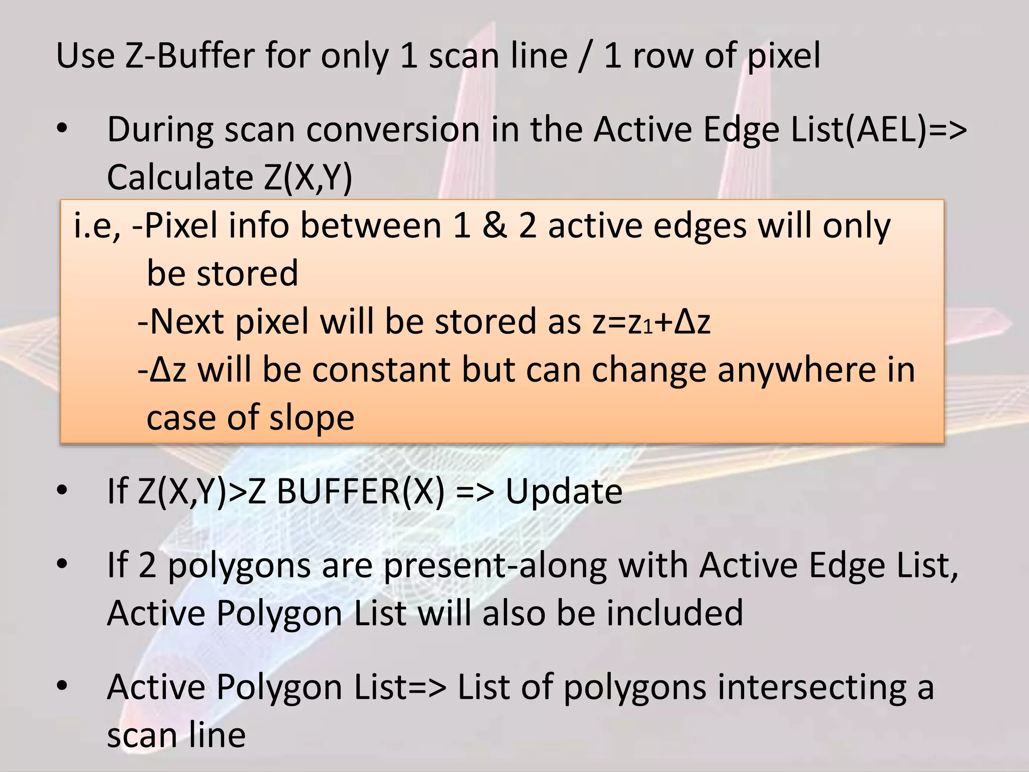Use Z-Buffer for only 1 scan line / 1 row of pixel
• During scan conversion in the Active Edge List(AEL)=>
Calculate Z(X,Y)
i.e, -Pixel info between 1 & 2 active edges will only
be stored
-Next pixel will be stored as z=z1+∆z
-∆z will be constant but can change anywhere in
case of slope
• If Z(X,Y)>Z BUFFER(X) => Update
• If 2 polygons are present-along with Active Edge List,
Active Polygon List will also be included
• Active Polygon List=> List of polygons intersecting a
scan line
 