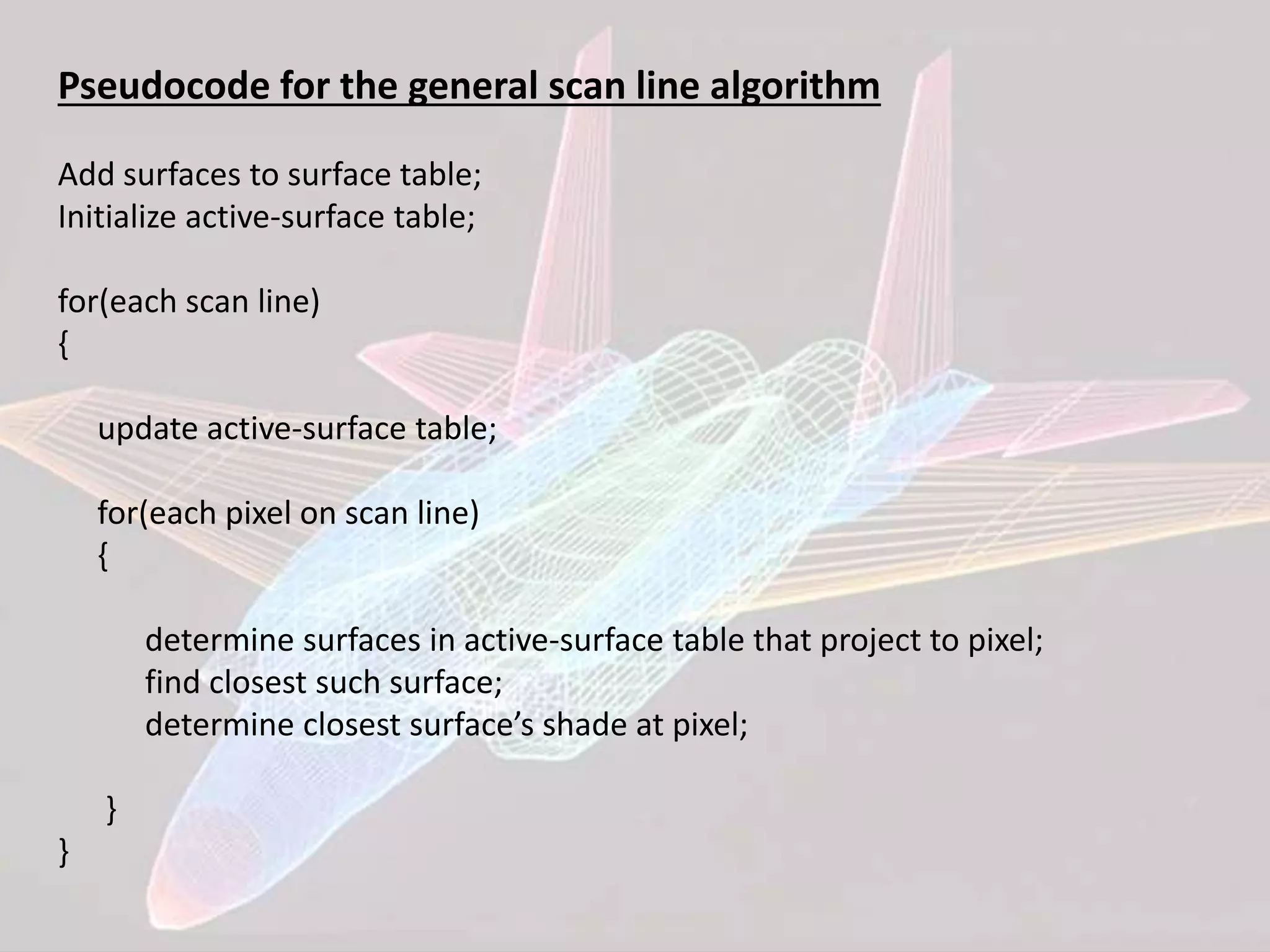 Pseudocode for the general scan line algorithm
Add surfaces to surface table;
Initialize active-surface table;
for(each scan line)
{
update active-surface table;
for(each pixel on scan line)
{
determine surfaces in active-surface table that project to pixel;
find closest such surface;
determine closest surface’s shade at pixel;
}
}
 
