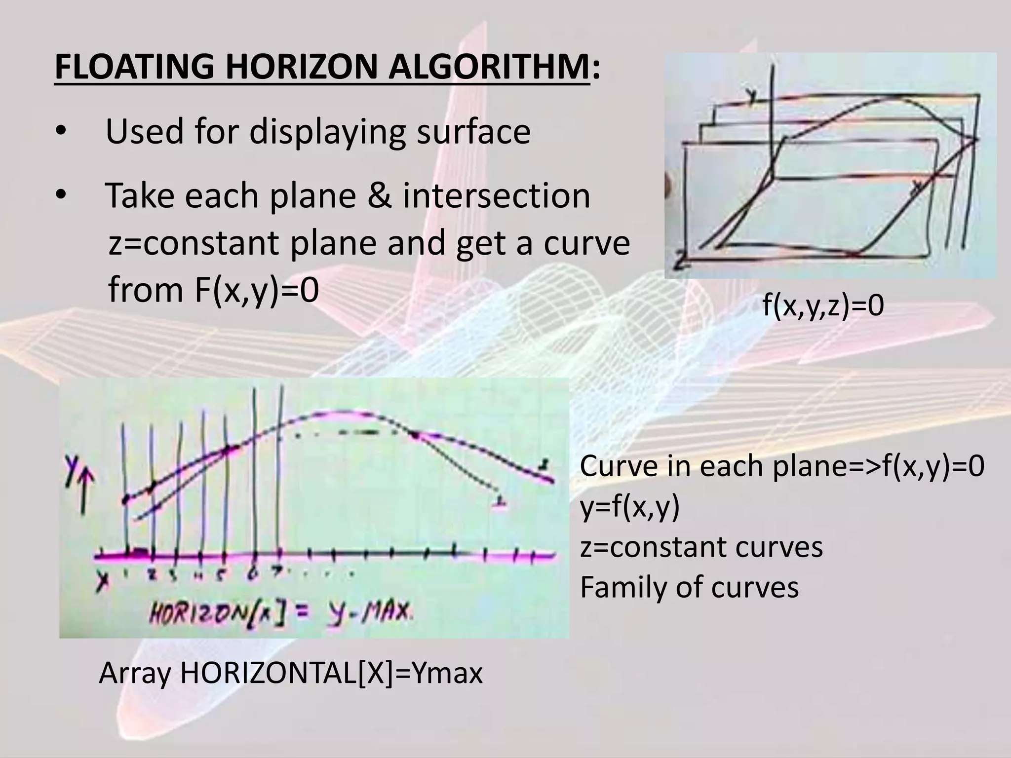 FLOATING HORIZON ALGORITHM:
• Used for displaying surface
• Take each plane & intersection
z=constant plane and get a curve
from F(x,y)=0 f(x,y,z)=0
Array HORIZONTAL[X]=Ymax
Curve in each plane=>f(x,y)=0
y=f(x,y)
z=constant curves
Family of curves
 
