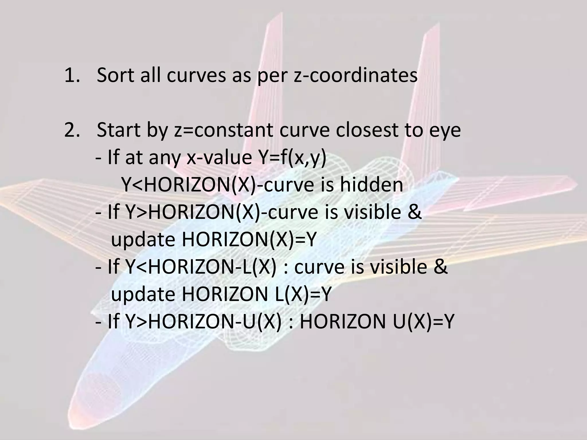 1. Sort all curves as per z-coordinates
2. Start by z=constant curve closest to eye
- If at any x-value Y=f(x,y)
Y<HORIZON(X)-curve is hidden
- If Y>HORIZON(X)-curve is visible &
update HORIZON(X)=Y
- If Y<HORIZON-L(X) : curve is visible &
update HORIZON L(X)=Y
- If Y>HORIZON-U(X) : HORIZON U(X)=Y
 