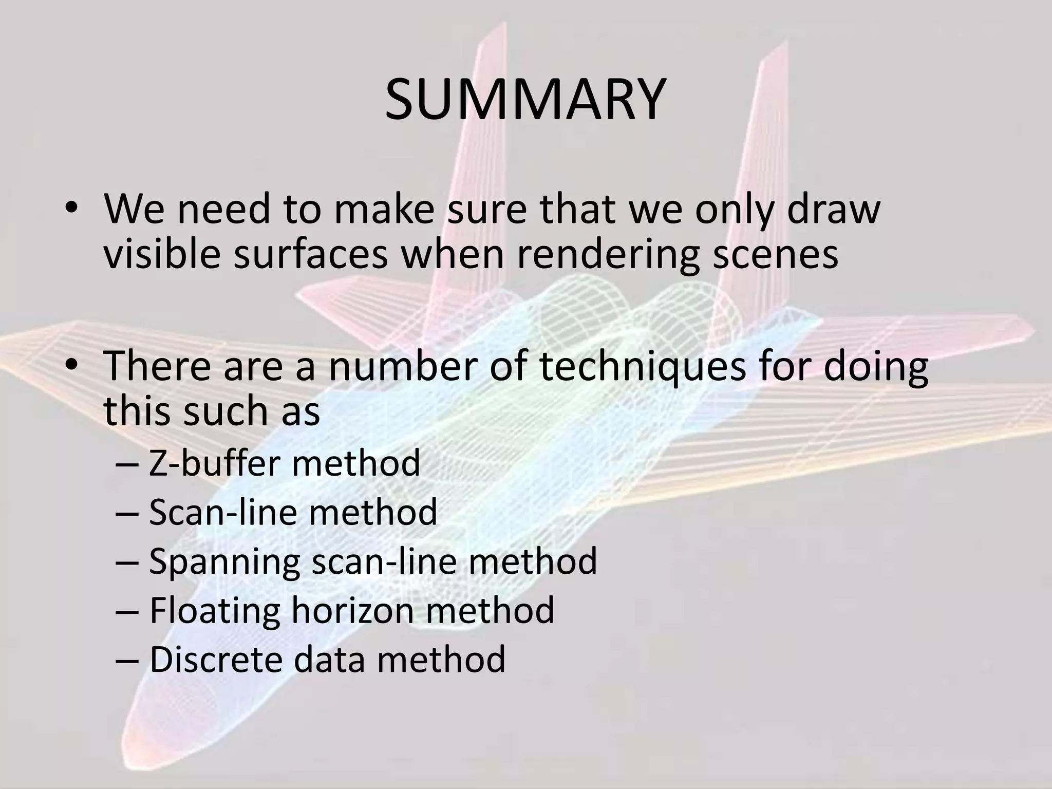 SUMMARY
• We need to make sure that we only draw
visible surfaces when rendering scenes
• There are a number of techniques for doing
this such as
– Z-buffer method
– Scan-line method
– Spanning scan-line method
– Floating horizon method
– Discrete data method
 