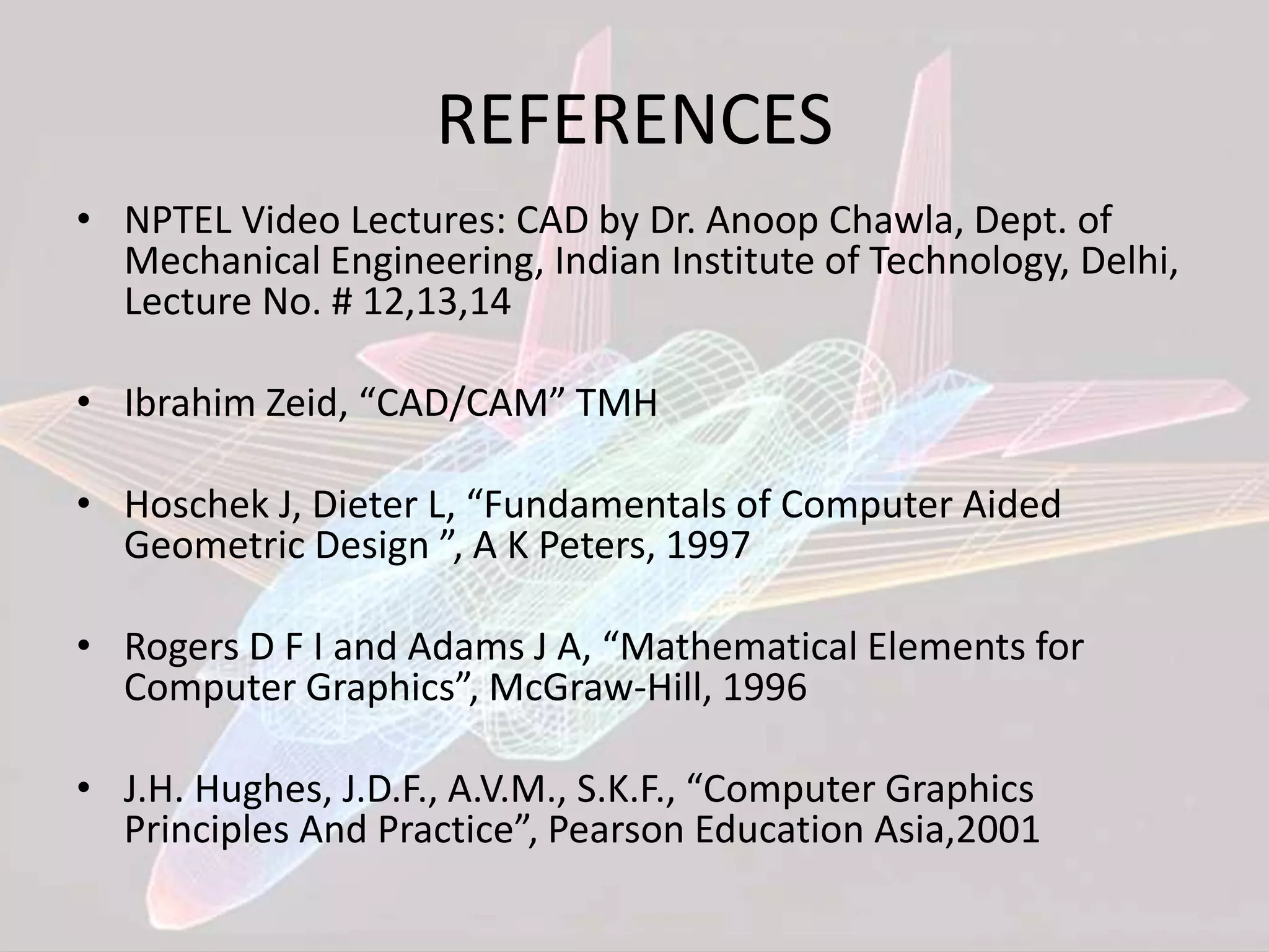 REFERENCES
• NPTEL Video Lectures: CAD by Dr. Anoop Chawla, Dept. of
Mechanical Engineering, Indian Institute of Technology, Delhi,
Lecture No. # 12,13,14
• Ibrahim Zeid, “CAD/CAM” TMH
• Hoschek J, Dieter L, “Fundamentals of Computer Aided
Geometric Design ”, A K Peters, 1997
• Rogers D F I and Adams J A, “Mathematical Elements for
Computer Graphics”, McGraw-Hill, 1996
• J.H. Hughes, J.D.F., A.V.M., S.K.F., “Computer Graphics
Principles And Practice”, Pearson Education Asia,2001
 