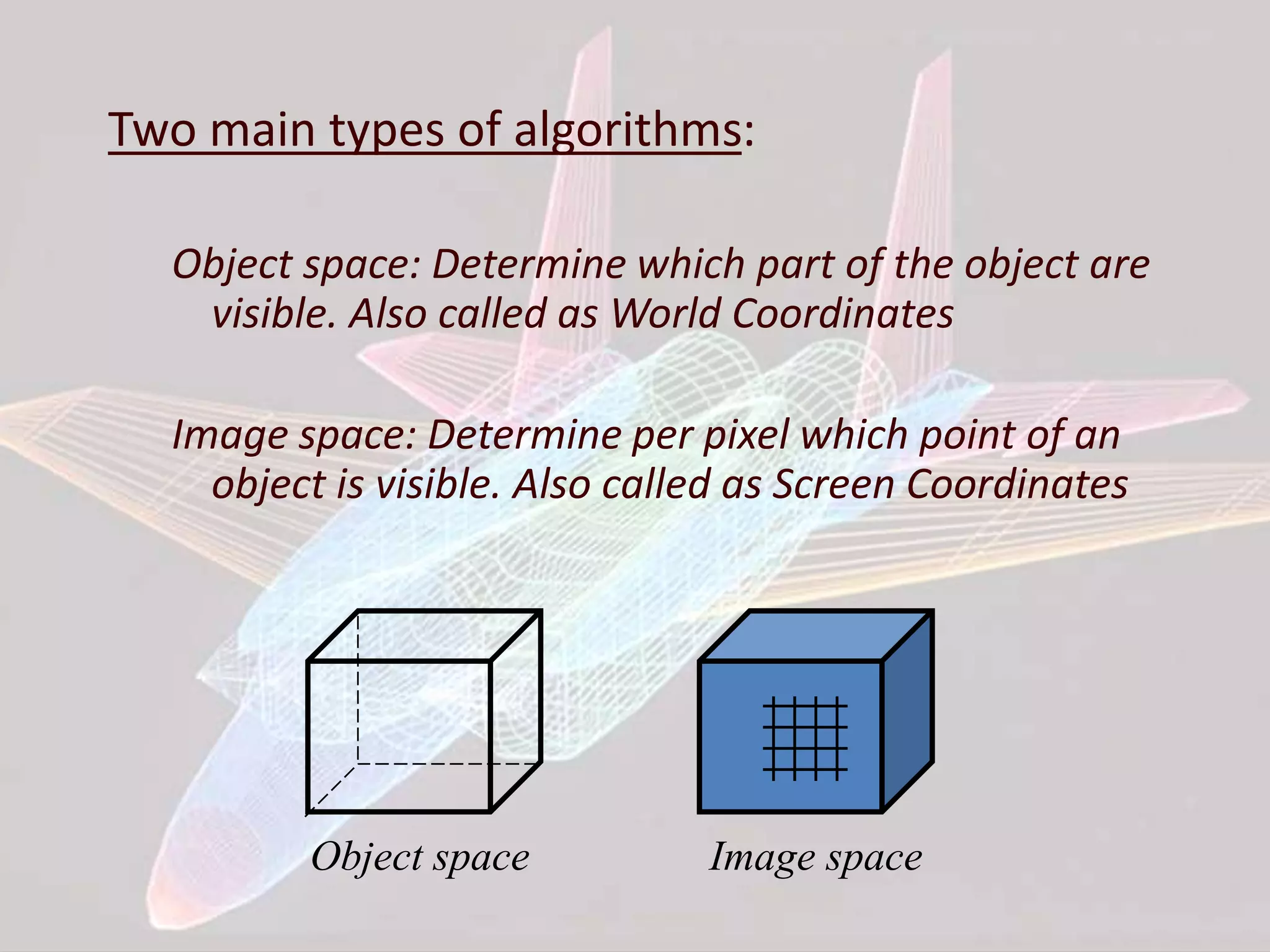 Two main types of algorithms:
Object space: Determine which part of the object are
visible. Also called as World Coordinates
Image space: Determine per pixel which point of an
object is visible. Also called as Screen Coordinates
Object space Image space
 