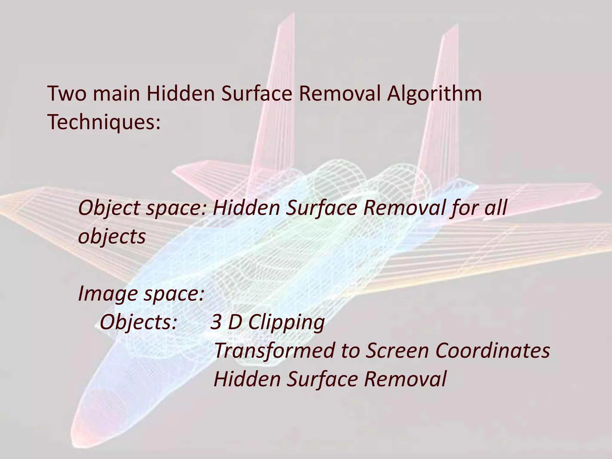 Two main Hidden Surface Removal Algorithm
Techniques:
Object space: Hidden Surface Removal for all
objects
Image space:
Objects: 3 D Clipping
Transformed to Screen Coordinates
Hidden Surface Removal
 