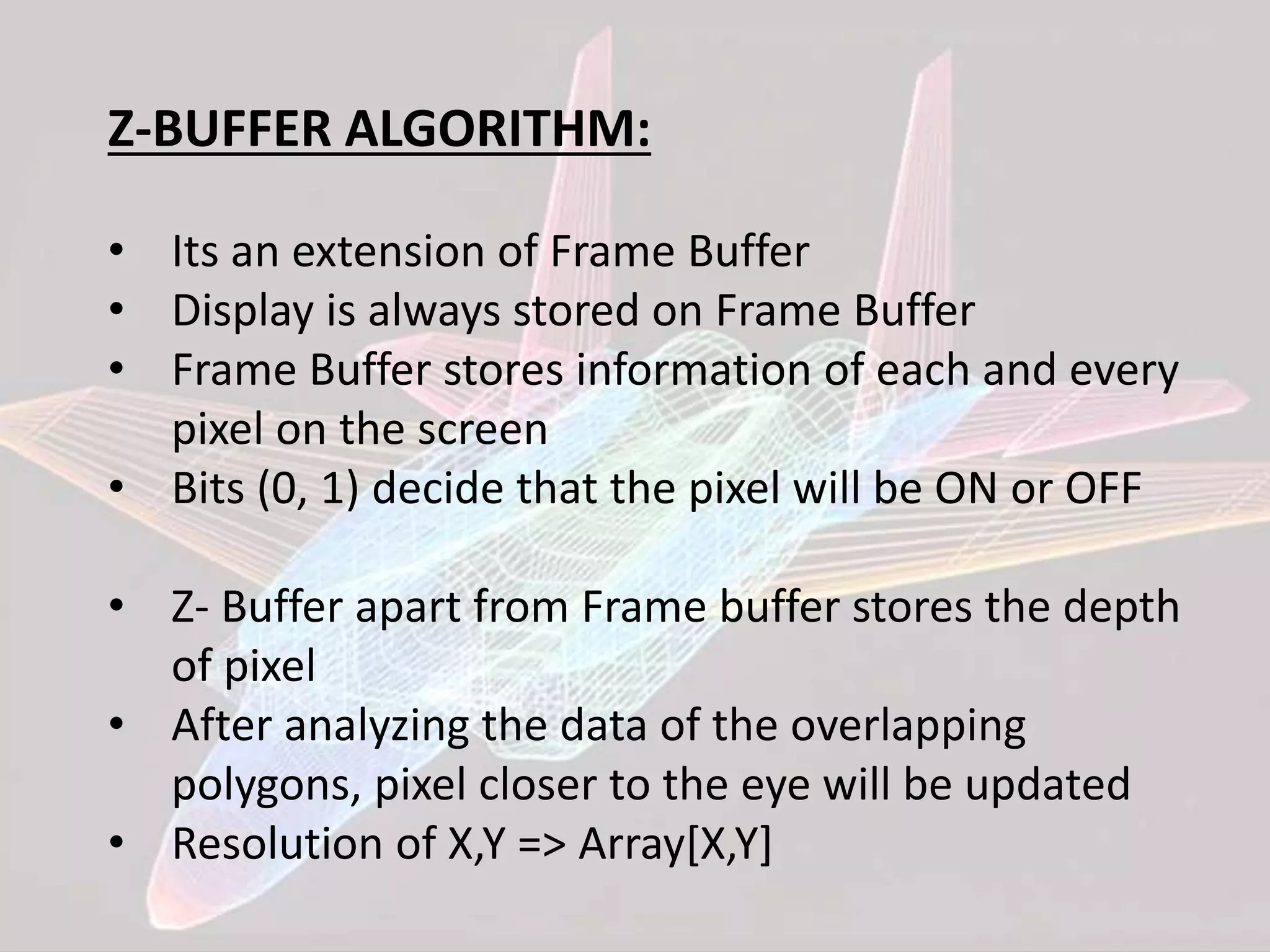 Z-BUFFER ALGORITHM:
• Its an extension of Frame Buffer
• Display is always stored on Frame Buffer
• Frame Buffer stores information of each and every
pixel on the screen
• Bits (0, 1) decide that the pixel will be ON or OFF
• Z- Buffer apart from Frame buffer stores the depth
of pixel
• After analyzing the data of the overlapping
polygons, pixel closer to the eye will be updated
• Resolution of X,Y => Array[X,Y]
 